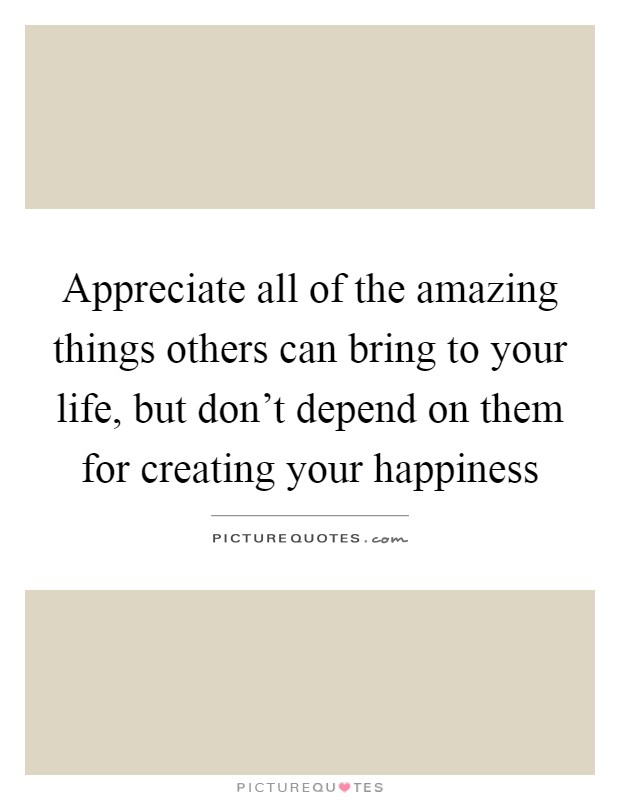 Appreciate all of the amazing things others can bring to your life, but don't depend on them for creating your happiness Picture Quote #1