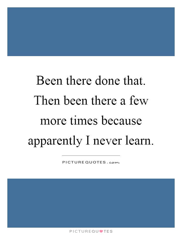 Been there done that. Then been there a few more times because apparently I never learn Picture Quote #1