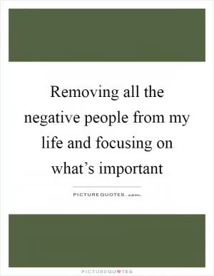Removing all the negative people from my life and focusing on what’s important Picture Quote #1