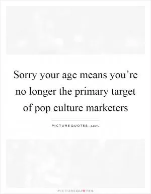 Sorry your age means you’re no longer the primary target of pop culture marketers Picture Quote #1