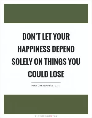 Don’t let your happiness depend solely on things you could lose Picture Quote #1