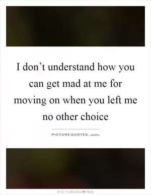I don’t understand how you can get mad at me for moving on when you left me no other choice Picture Quote #1