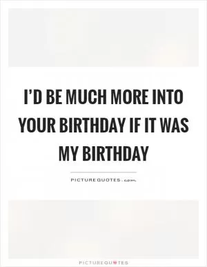 I’d be much more into your birthday if it was my birthday Picture Quote #1