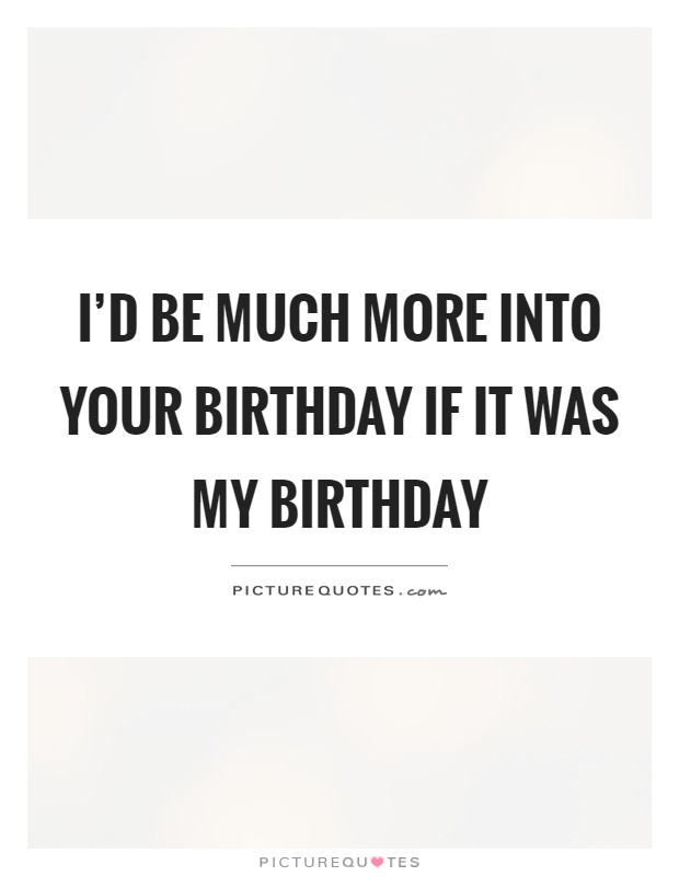 I'd be much more into your birthday if it was my birthday Picture Quote #1