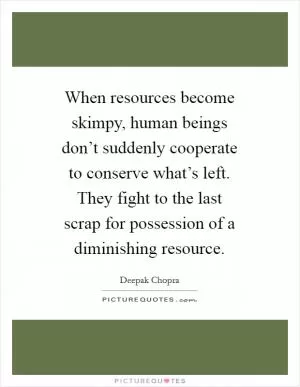 When resources become skimpy, human beings don’t suddenly cooperate to conserve what’s left. They fight to the last scrap for possession of a diminishing resource Picture Quote #1
