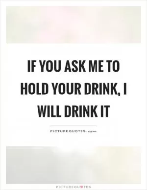 If you ask me to hold your drink, I will drink it Picture Quote #1