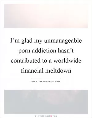 I’m glad my unmanageable porn addiction hasn’t contributed to a worldwide financial meltdown Picture Quote #1