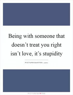 Being with someone that doesn’t treat you right isn’t love, it’s stupidity Picture Quote #1