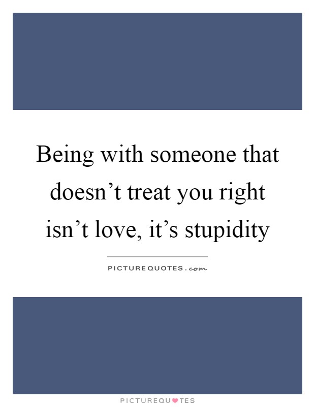 Being with someone that doesn't treat you right isn't love, it's stupidity Picture Quote #1
