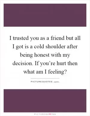 I trusted you as a friend but all I got is a cold shoulder after being honest with my decision. If you’re hurt then what am I feeling? Picture Quote #1