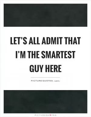 Let’s all admit that I’m the smartest guy here Picture Quote #1