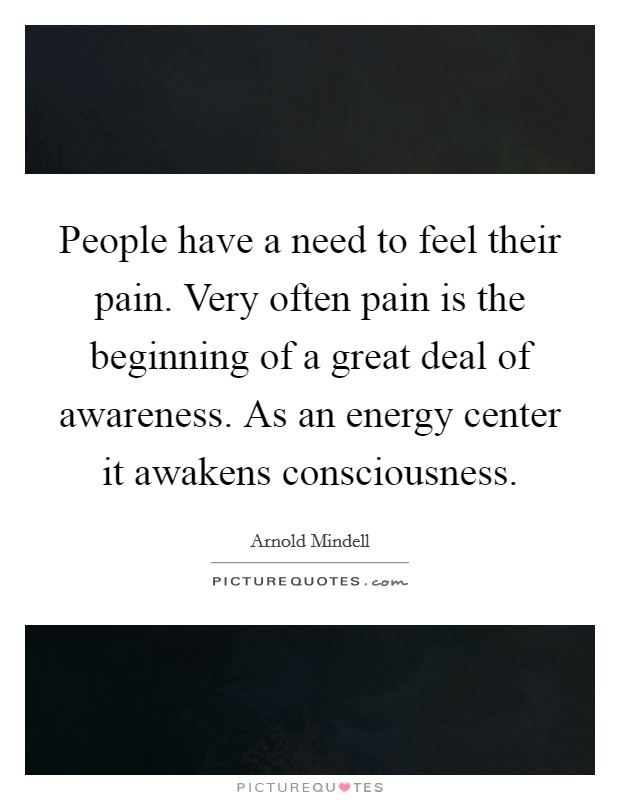 People have a need to feel their pain. Very often pain is the beginning of a great deal of awareness. As an energy center it awakens consciousness Picture Quote #1
