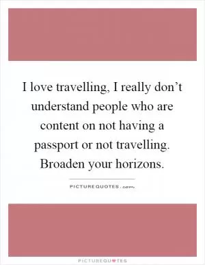 I love travelling, I really don’t understand people who are content on not having a passport or not travelling. Broaden your horizons Picture Quote #1