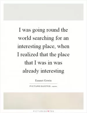 I was going round the world searching for an interesting place, when I realized that the place that I was in was already interesting Picture Quote #1