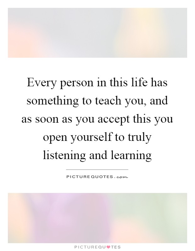 Every person in this life has something to teach you, and as soon as you accept this you open yourself to truly listening and learning Picture Quote #1