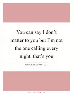 You can say I don’t matter to you but I’m not the one calling every night, that’s you Picture Quote #1