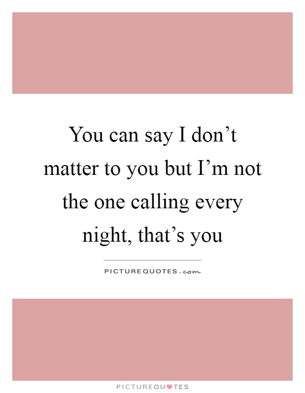 You can say I don't matter to you but I'm not the one calling every night, that's you Picture Quote #1