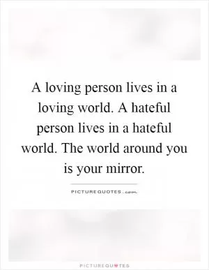 A loving person lives in a loving world. A hateful person lives in a hateful world. The world around you is your mirror Picture Quote #1