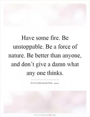 Have some fire. Be unstoppable. Be a force of nature. Be better than anyone, and don’t give a damn what any one thinks Picture Quote #1