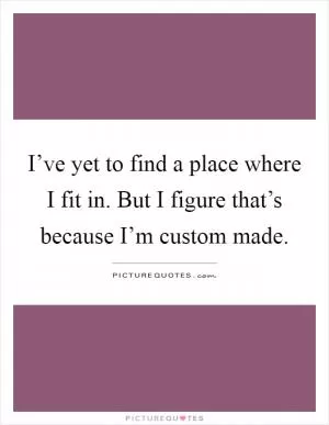 I’ve yet to find a place where I fit in. But I figure that’s because I’m custom made Picture Quote #1