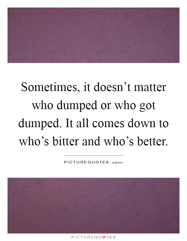 Sometimes, it doesn't matter who dumped or who got dumped. It all comes down to who's bitter and who's better Picture Quote #1
