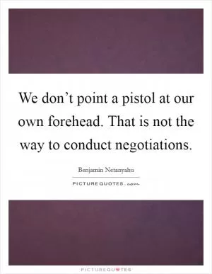 We don’t point a pistol at our own forehead. That is not the way to conduct negotiations Picture Quote #1