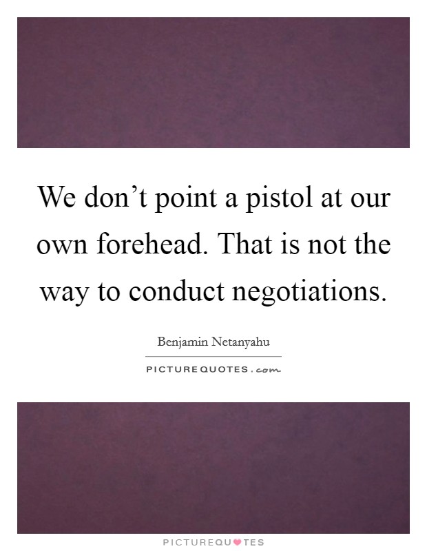We don't point a pistol at our own forehead. That is not the way to conduct negotiations Picture Quote #1