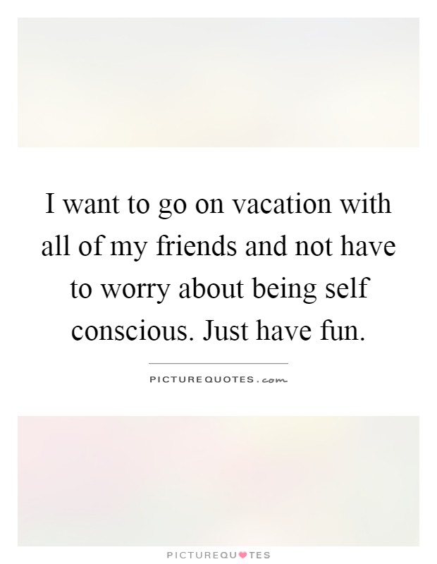 I want to go on vacation with all of my friends and not have to worry about being self conscious. Just have fun Picture Quote #1