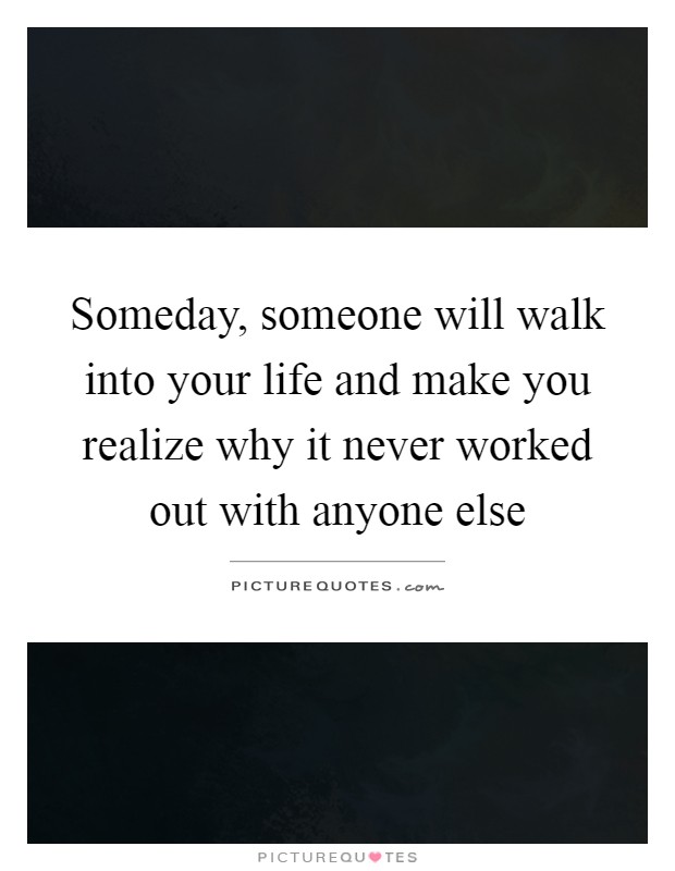 Someday, someone will walk into your life and make you realize why it never worked out with anyone else Picture Quote #1