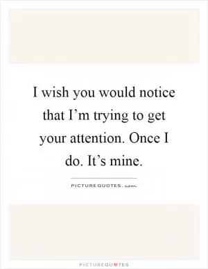 I wish you would notice that I’m trying to get your attention. Once I do. It’s mine Picture Quote #1
