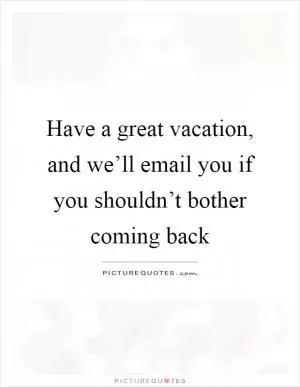 Have a great vacation, and we’ll email you if you shouldn’t bother coming back Picture Quote #1