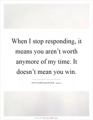 When I stop responding, it means you aren’t worth anymore of my time. It doesn’t mean you win Picture Quote #1