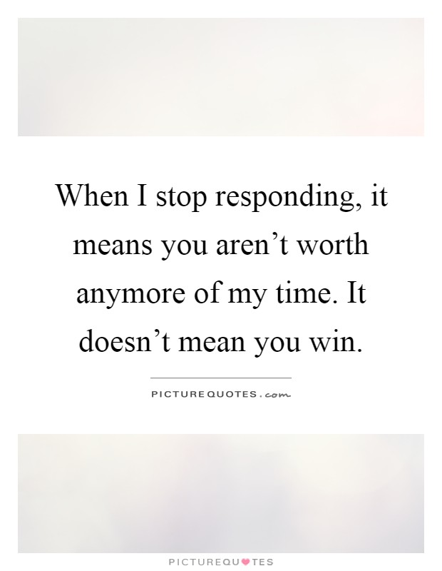 When I stop responding, it means you aren't worth anymore of my time. It doesn't mean you win Picture Quote #1