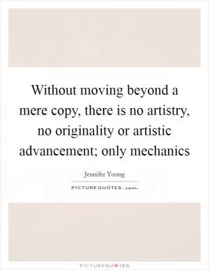Without moving beyond a mere copy, there is no artistry, no originality or artistic advancement; only mechanics Picture Quote #1