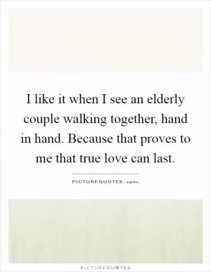 I like it when I see an elderly couple walking together, hand in hand. Because that proves to me that true love can last Picture Quote #1