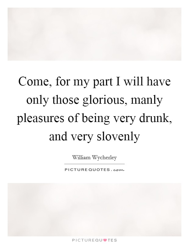 Come, for my part I will have only those glorious, manly pleasures of being very drunk, and very slovenly Picture Quote #1