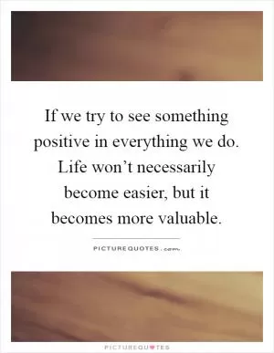 If we try to see something positive in everything we do. Life won’t necessarily become easier, but it becomes more valuable Picture Quote #1