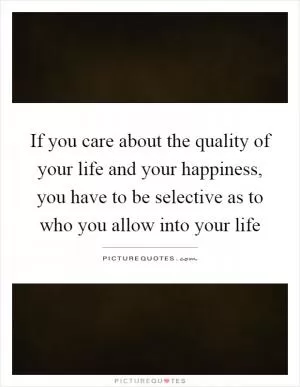 If you care about the quality of your life and your happiness, you have to be selective as to who you allow into your life Picture Quote #1