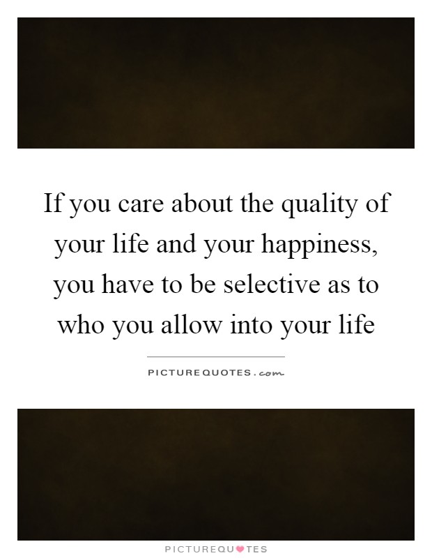 If you care about the quality of your life and your happiness, you have to be selective as to who you allow into your life Picture Quote #1