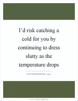 I’d risk catching a cold for you by continuing to dress slutty as the temperature drops Picture Quote #1