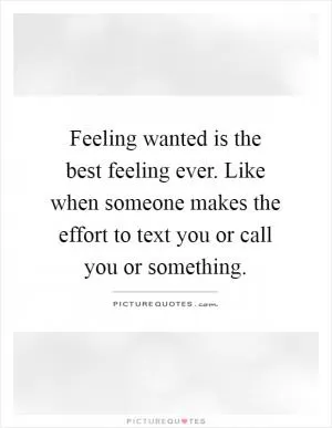 Feeling wanted is the best feeling ever. Like when someone makes the effort to text you or call you or something Picture Quote #1
