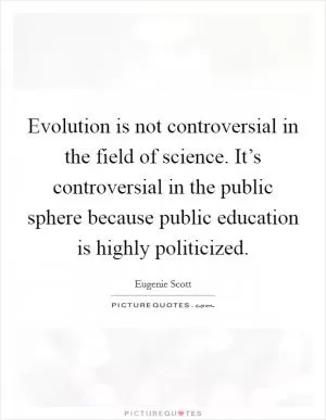 Evolution is not controversial in the field of science. It’s controversial in the public sphere because public education is highly politicized Picture Quote #1