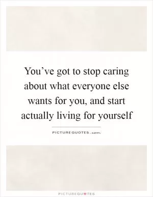 You’ve got to stop caring about what everyone else wants for you, and start actually living for yourself Picture Quote #1