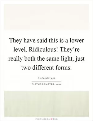 They have said this is a lower level. Ridiculous! They’re really both the same light, just two different forms Picture Quote #1