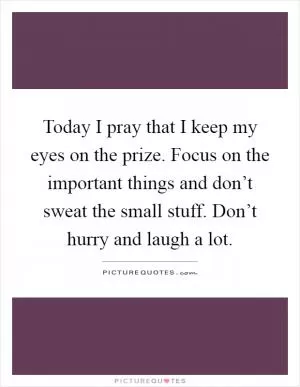 Today I pray that I keep my eyes on the prize. Focus on the important things and don’t sweat the small stuff. Don’t hurry and laugh a lot Picture Quote #1