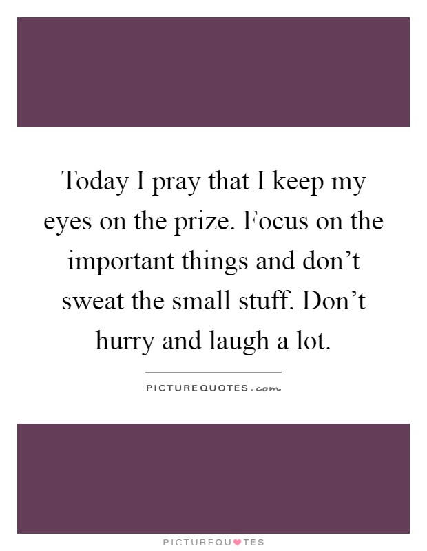 Today I pray that I keep my eyes on the prize. Focus on the important things and don't sweat the small stuff. Don't hurry and laugh a lot Picture Quote #1