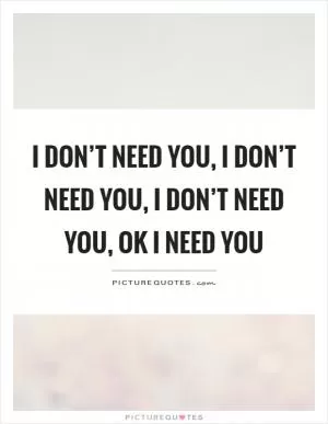 I don’t need you, I don’t need you, I don’t need you, ok I need you Picture Quote #1