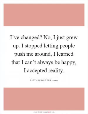 I’ve changed? No, I just grew up. I stopped letting people push me around, I learned that I can’t always be happy, I accepted reality Picture Quote #1