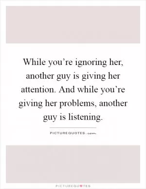 While you’re ignoring her, another guy is giving her attention. And while you’re giving her problems, another guy is listening Picture Quote #1