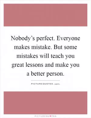 Nobody’s perfect. Everyone makes mistake. But some mistakes will teach you great lessons and make you a better person Picture Quote #1